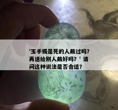 '玉手镯是死的人戴过吗？再送给别人戴好吗？' 请问这种说法是否合适？