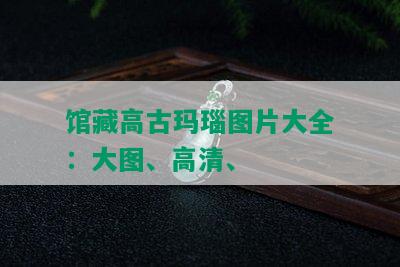 馆藏高古玛瑙图片大全欣赏，高清博物馆珍品展示_翡翠专栏