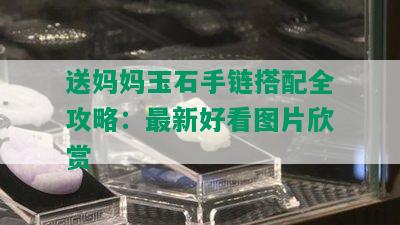 送妈妈玉石手链搭配全攻略：最新好看图片欣赏