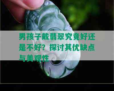 男孩子戴翡翠究竟好还是不好？探讨其优缺点与美观性