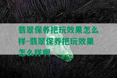 翡翠保养把玩效果怎么样-翡翠保养把玩效果怎么样啊