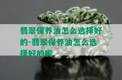 翡翠保养油怎么选择好的-翡翠保养油怎么选择好的呢