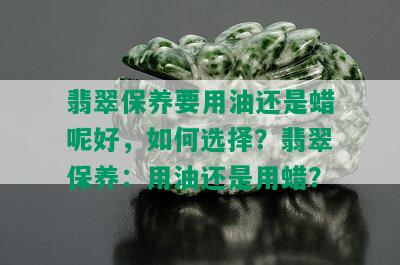 翡翠保养要用油还是蜡呢好，如何选择？翡翠保养：用油还是用蜡？