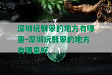 深圳玩翡翠的地方有哪里-深圳玩翡翠的地方有哪里好