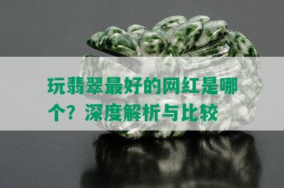 玩翡翠更好的网红是哪个？深度解析与比较