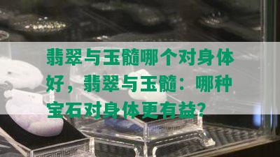 翡翠与玉髓哪个对身体好，翡翠与玉髓：哪种宝石对身体更有益？