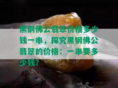 黑钢佛公翡翠价格多少钱一串，探究黑钢佛公翡翠的价格：一串要多少钱？