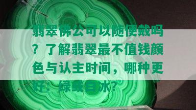 翡翠佛公可以随便戴吗？了解翡翠最不值钱颜色与认主时间，哪种更好：绿或白冰？