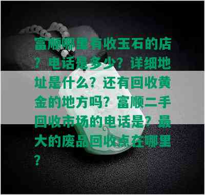 富顺哪里有收玉石的店？电话是多少？详细地址是什么？还有回收黄金的地方吗？富顺二手回收市场的电话是？更大的废品回收点在哪里？