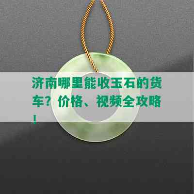 济南哪里能收玉石的货车？价格、视频全攻略！