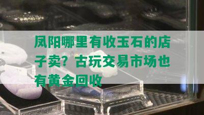 凤阳哪里有收玉石的店子卖？古玩交易市场也有黄金回收