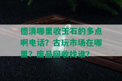 德清哪里收玉石的多点啊电话？古玩市场在哪里？废品回收找谁？