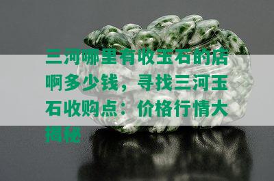 三河哪里有收玉石的店啊多少钱，寻找三河玉石收购点：价格行情大揭秘