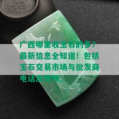 广西哪里收玉石的多？最新信息全知道！包括玉石交易市场与批发商电话及视频。