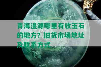 青海湟源哪里有收玉石的地方？旧货市场地址及联系方式