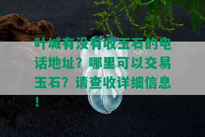 叶城有没有收玉石的电话地址？哪里可以交易玉石？请查收详细信息！