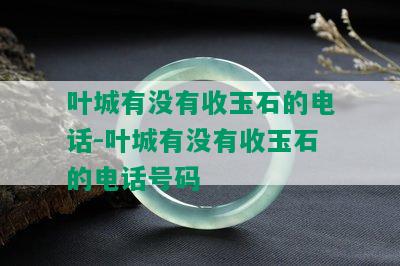 叶城有没有收玉石的电话-叶城有没有收玉石的电话号码