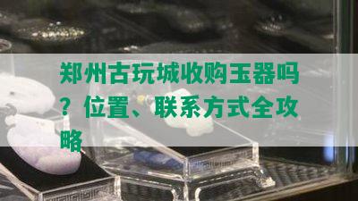 郑州古玩城收购玉器吗？位置、联系方式全攻略