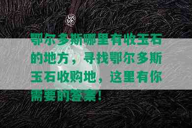 鄂尔多斯哪里有收玉石的地方，寻找鄂尔多斯玉石收购地，这里有你需要的答案！