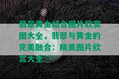 翡翠黄金结合图片欣赏图大全，翡翠与黄金的完美融合：精美图片欣赏大全