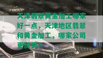 天津翡翠黄金加工哪家好一点，天津地区翡翠和黄金加工，哪家公司更优秀？