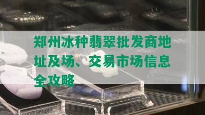 郑州冰种翡翠批发商地址及场、交易市场信息全攻略