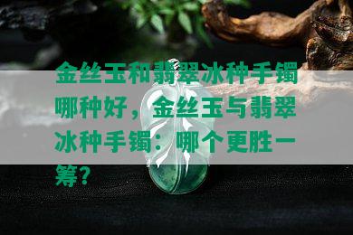 金丝玉和翡翠冰种手镯哪种好，金丝玉与翡翠冰种手镯：哪个更胜一筹？