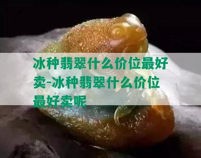 冰种翡翠什么价位更好卖-冰种翡翠什么价位更好卖呢