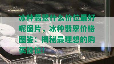 冰种翡翠什么价位更好呢图片，冰种翡翠价格图鉴：揭秘最理想的购买价位！