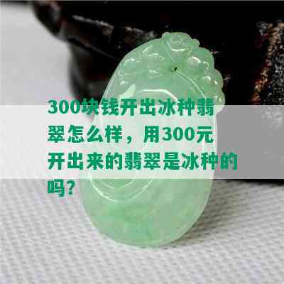 300块钱开出冰种翡翠怎么样，用300元开出来的翡翠是冰种的吗？