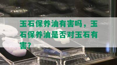 玉石保养油有害吗，玉石保养油是否对玉石有害？