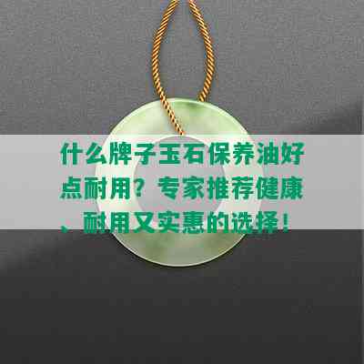 什么牌子玉石保养油好点耐用？专家推荐健康、耐用又实惠的选择！