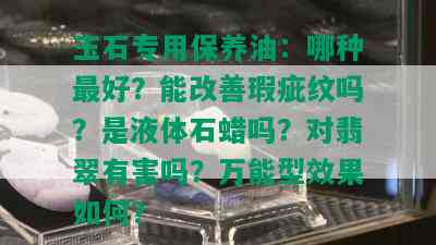 玉石专用保养油：哪种更好？能改善瑕疵纹吗？是液体石蜡吗？对翡翠有害吗？万能型效果如何？