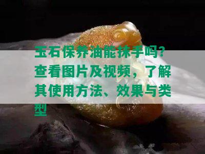 玉石保养油能抹手吗？查看图片及视频，了解其使用方法、效果与类型