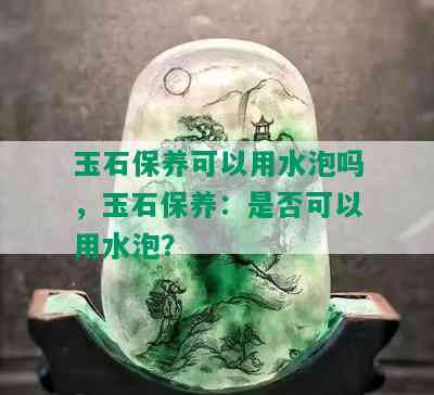 玉石保养可以用水泡吗，玉石保养：是否可以用水泡？