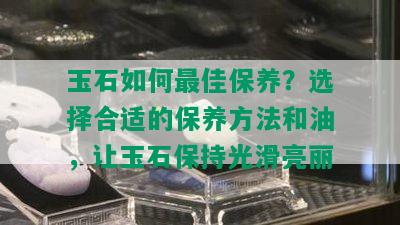 玉石如何更佳保养？选择合适的保养方法和油，让玉石保持光滑亮丽