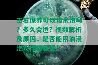 玉石保养可以用水泡吗？多久合适？视频解析及原因，是否能用油浸泡？详细解答！