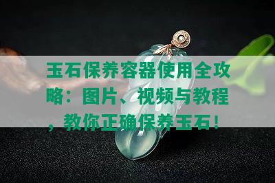 玉石保养容器使用全攻略：图片、视频与教程，教你正确保养玉石！