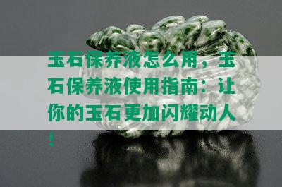 玉石保养液怎么用，玉石保养液使用指南：让你的玉石更加闪耀动人！