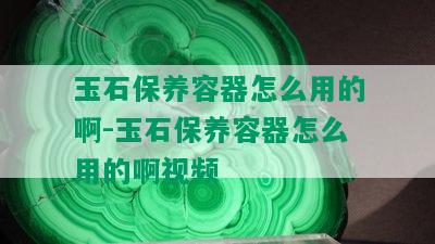 玉石保养容器怎么用的啊-玉石保养容器怎么用的啊视频