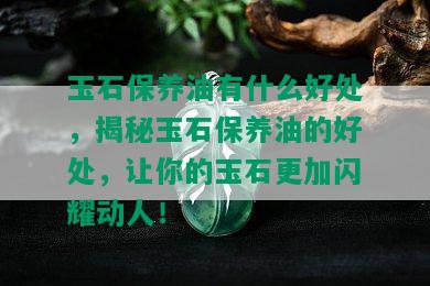 玉石保养油有什么好处，揭秘玉石保养油的好处，让你的玉石更加闪耀动人！