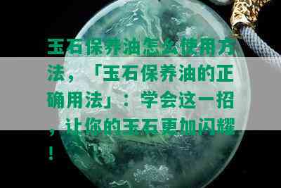 玉石保养油怎么使用方法，「玉石保养油的正确用法」：学会这一招，让你的玉石更加闪耀！