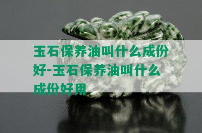 玉石保养油叫什么成份好-玉石保养油叫什么成份好用