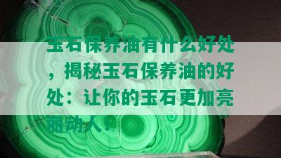 玉石保养油有什么好处，揭秘玉石保养油的好处：让你的玉石更加亮丽动人！