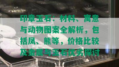 印章玉石：材料、寓意与动物图案全解析，包括凤、熊等，价格比较及金属与玉石优劣探讨