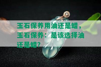 玉石保养用油还是蜡，玉石保养：是该选择油还是蜡？