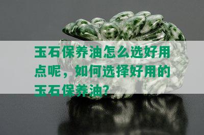 玉石保养油怎么选好用点呢，如何选择好用的玉石保养油？