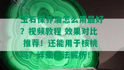 玉石保养油怎么用更好？视频教程 效果对比 推荐！还能用于核桃吗？详细用法解析！