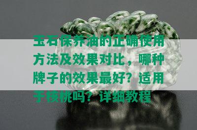 玉石保养油的正确使用方法及效果对比，哪种牌子的效果更好？适用于核桃吗？详细教程