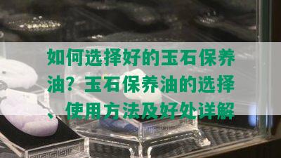 如何选择好的玉石保养油？玉石保养油的选择、使用方法及好处详解